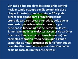 Con radiacións tan elevadas como unha central
nuclear cando estoupa o máis común é incluso
chegar á morte porque ao mutar o ADN pode
perder capacidade para producir proteínas
esenciais para conservar o fenotipo, polo que un
erro nestas pode desembocar na morte por
deficiencias funcionais que se derivaran destas.
Tamén queimaduras e efectos adversos de carácter
físico relacionadas coa natureza das ondas( por
exemplo a vibración frecuencial a que estarían
sometidas as nosas proteínas podería facer que se
desnaturalizaran e perder as suas funcións cotiás
coma no caso das mutacións severas).
                                                27
 