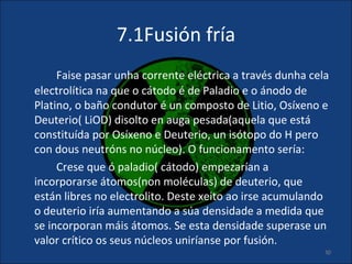 7.1Fusión fría
     Faise pasar unha corrente eléctrica a través dunha cela
electrolítica na que o cátodo é de Paladio e o ánodo de
Platino, o baño condutor é un composto de Litio, Osíxeno e
Deuterio( LiOD) disolto en auga pesada(aquela que está
constituída por Osíxeno e Deuterio, un isótopo do H pero
con dous neutróns no núcleo). O funcionamento sería:
     Crese que ó paladio( cátodo) empezarían a
incorporarse átomos(non moléculas) de deuterio, que
están libres no electrolito. Deste xeito ao irse acumulando
o deuterio iría aumentando a súa densidade a medida que
se incorporan máis átomos. Se esta densidade superase un
valor crítico os seus núcleos uniríanse por fusión.
                                                           30
 