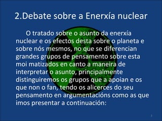 2.Debate sobre a Enerxía nuclear
    O tratado sobre o asunto da enerxía
nuclear e os efectos desta sobre o planeta e
sobre nós mesmos, no que se diferencian
grandes grupos de pensamento sobre esta
moi matizados en canto a maneira de
interpretar o asunto, principalmente
distinguiremos os grupos que a apoian e os
que non o fan, tendo os alicerces do seu
pensamento en argumentacións como as que
imos presentar a continuación:
                                               5
 