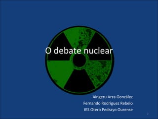 O debate nuclear



              Aingeru Arza González
         Fernando Rodríguez Rebelo
         IES Otero Pedrayo Ourense
                                      1
 