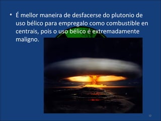 • É mellor maneira de desfacerse do plutonio de
  uso bélico para empregalo como combustible en
  centrais, pois o uso bélico é extremadamente
  maligno.




                                                  10
 