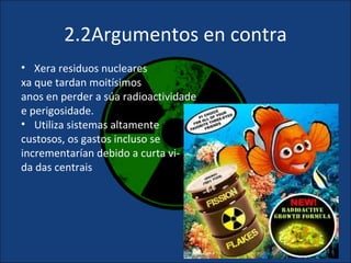 2.2Argumentos en contra
• Xera residuos nucleares
xa que tardan moitísimos
anos en perder a súa radioactividade
e perigosidade.
• Utiliza sistemas altamente
custosos, os gastos incluso se
incrementarían debido a curta vi-
da das centrais




                                       11
 