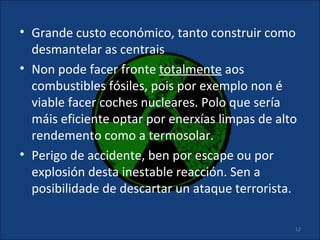 • Grande custo económico, tanto construir como
  desmantelar as centrais
• Non pode facer fronte totalmente aos
  combustibles fósiles, pois por exemplo non é
  viable facer coches nucleares. Polo que sería
  máis eficiente optar por enerxías limpas de alto
  rendemento como a termosolar.
• Perigo de accidente, ben por escape ou por
  explosión desta inestable reacción. Sen a
  posibilidade de descartar un ataque terrorista.

                                                 13
 