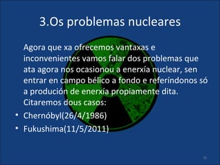 3.Os problemas nucleares
  Agora que xa ofrecemos vantaxas e
  inconvenientes vamos falar dos problemas que
  ata agora nos ocasionou a enerxía nuclear, sen
  entrar en campo bélico a fondo e referíndonos só
  a produción de enerxía propiamente dita.
  Citaremos dous casos:
• Chernóbyl(26/4/1986)
• Fukushima(11/5/2011)


                                                15
 