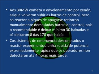 • Aos 30MW comeza o envelenamento por xenón,
  asique volveron subir as barras de control, pero
  co reactor a piques de apagarse retiraron
  manualmente demasiadas barras de control, pois
  o recomendable é deixar mínimo 30 baixadas e
  só deixaron 8 das 170 que había.
• Cos sistemas de emerxencia desconetados o
  reactor experimentou unha subida de potencia
  extremadamente rápida que os operadores non
  detectaron ata 4 horas máis tarde.


                                                 19
 