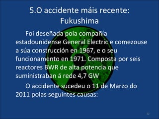 5.O accidente máis recente:
             Fukushima
    Foi deseñada pola compañía
estadounidense General Electric e comezouse
a súa construcción en 1967, e o seu
funcionamento en 1971. Composta por seis
reactores BWR de alta potencia que
suministraban á rede 4,7 GW
    O accidente sucedeu o 11 de Marzo do
2011 polas seguintes causas:

                                          22
 