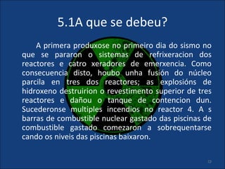 5.1A que se debeu?
    A primera produxose no primeiro dia do sismo no
que se pararon o sistemas de refrixeracion dos
reactores e catro xeradores de emerxencia. Como
consecuencia disto, houbo unha fusión do núcleo
parcila en tres dos reactores; as explosións de
hidroxeno destruirion o revestimento superior de tres
reactores e dañou o tanque de contencion dun.
Sucederonse multiples incendios no reactor 4. A s
barras de combustible nuclear gastado das piscinas de
combustible gastado comezaron a sobrequentarse
cando os niveis das piscinas baixaron.

                                                   23
 