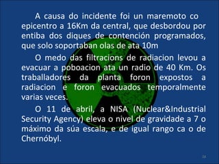A causa do incidente foi un maremoto co
epicentro a 16Km da central, que desbordou por
entiba dos diques de contención programados,
que solo soportaban olas de ata 10m
    O medo das filtracions de radiacion levou a
evacuar a poboacion ata un radio de 40 Km. Os
traballadores da planta foron expostos a
radiacion e foron evacuados temporalmente
varias veces.
    O 11 de abril, a NISA (Nuclear&Industrial
Security Agency) eleva o nivel de gravidade a 7 o
máximo da súa escala, e de igual rango ca o de
Chernóbyl.
                                               24
 