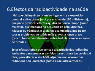 6.Efectos da radioactividade na saúde
   Hai que distinguir en primeiro lugar entre a exposición
  puntual a altas doses (moi por encima de 100 milisieverts),
  que pode provocar efectos agudos en pouco tempo (como
  malestar, queimaduras na pel, caída de pelo, diarreas,
  náuseas ou vómitos), e os danos acumulados, que poden
  causar problemas de saúde máis graves a longo prazo
  (cancro fundamentalmente), sobre todo leucemias e cancro
  de tiroides.

  Estes efectos teñen que ver coa capacidade das radiacións
  ionizantes para provocar cambios na estrutura das células, é
  dicir, para alterar o seu ADN; algo que non ocorre coas
  radiacións non ionizantes (como as de infravermellos).

                                                           26
 