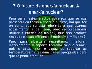 7.O futuro da enerxía nuclear. A
          enerxía nuclear?
Para paliar estes efectos adversos que se nos
presentar en torno a enerxía nuclear, hai que ter
en conta que se está referindo a que usamos
actualmente, a de fisión, pero se puidesemos
utilizar a enerxía de fusión?, que non produce
residuos e a sua eficiencia é moitísimo máis alta?
Pero para alcanzala necesitamos melloran
incriblemente o soporte tecnolóxico que temos,
pois o actual non é capaz de soportar as
temperaturas nin as densidades apropiadas para
que se poida efectuar.

                                                28
 