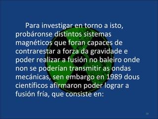 Para investigar en torno a isto,
probáronse distintos sistemas
magnéticos que foran capaces de
contrarestar a forza da gravidade e
poder realizar a fusión no baleiro onde
non se poderían transmitir as ondas
mecánicas, sen embargo en 1989 dous
científicos afirmaron poder lograr a
fusión fría, que consiste en:

                                          29
 