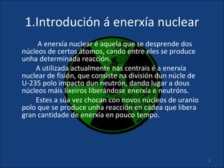 1.Introdución á enerxía nuclear
     A enerxía nuclear é aquela que se desprende dos
núcleos de certos átomos, cando entre eles se produce
unha determinada reacción.
    A utilizada actualmente nas centrais é a enerxía
nuclear de fisión, que consiste na división dun núcle de
U-235 polo impacto dun neutrón, dando lugar a dous
núcleos máis lixeiros liberándose enerxía e neutróns.
    Estes a súa vez chocan con novos núcleos de uranio
polo que se produce unha reacción en cadea que libera
gran cantidade de enerxía en pouco tempo.




                                                           3
 