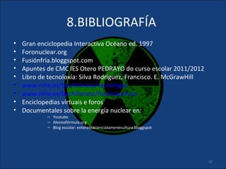 8.BIBLIOGRAFÍA
•   Gran enciclopedia Interactiva Océano ed. 1997
•   Foronuclear.org
•   Fusiónfría.bloggspot.com
•   Apuntes de CMC IES Otero PEDRAYO do curso escolar 2011/2012
•   Libro de tecnoloxía: Silva Rodríguez, Francisco. E. McGrawHill
•   www.mhe.es/bachillerato/tecnologia
•   www.mhe.es/bachillerato/fisicayquimica
•   Enciclopedias virtuais e foros
•   Documentales sobre la energía nuclear en:
            – Youtube
            – Alonsofórmula.org
            – Blog escolar: enterateacienciatamenecultura.bloggspot




                                                                      32
 