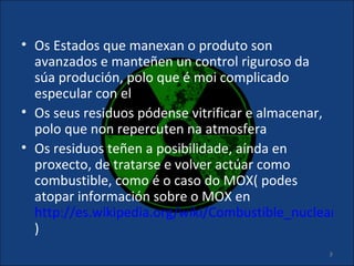 • Os Estados que manexan o produto son
  avanzados e manteñen un control riguroso da
  súa produción, polo que é moi complicado
  especular con el
• Os seus residuos pódense vitrificar e almacenar,
  polo que non repercuten na atmosfera
• Os residuos teñen a posibilidade, aínda en
  proxecto, de tratarse e volver actúar como
  combustible, como é o caso do MOX( podes
  atopar información sobre o MOX en
  http://es.wikipedia.org/wiki/Combustible_nuclear_de
  )
                                                8
 