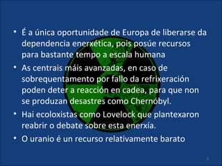 • É a única oportunidade de Europa de liberarse da
  dependencia enerxética, pois posúe recursos
  para bastante tempo a escala humana
• As centrais máis avanzadas, en caso de
  sobrequentamento por fallo da refrixeración
  poden deter a reacción en cadea, para que non
  se produzan desastres como Chernóbyl.
• Hai ecoloxistas como Lovelock que plantexaron
  reabrir o debate sobre esta enerxía.
• O uranio é un recurso relativamente barato

                                                     9
 