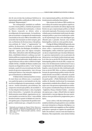 CADERNOCRH,Salvador,v.21,n.52,p.9-12,Jan./Abr.2008
10
O DEBATE SOBRE A REPRESENTAÇÃO POLÍTICA NO BRASIL...
sito de uma revisão das mudanças históricas na
representaçãopolítica,publicadaem1989,emtexto
intitulado“Representação”.2
Em contraposição, instalado na confluên-
cia entre a teoria política, a história do pensamen-
to político e a história das instituições, o volume
de Manin responde ao debate sobre a
reconfiguração da representação. As transforma-
çõesnaeconomiaeosprogramasdereestruturação
característicos dos anos 1980 no hemisfério norte,
acrescidos das transições no leste europeu, gera-
ram, na literatura de diversas áreas e disciplinas,
uma profusão de “crises” e “esgotamentos” da
política, da democracia, do Estado, no primeiro
caso, e da história, das ideologias, do trabalho, no
segundo – apenas para citar alguns exemplos.
Além disso, indicadores sobre identificação parti-
dária, volatilidade eleitoral e confiança nas insti-
tuiçõespolíticasacusarampiorassignificativasnas
democraciasmaistradicionais,dandoensejoauma
vaga de leituras críticas sobre os déficits de legiti-
midade.Defato,otrabalhodeManinconstituiuma
resposta aos diagnósticos sobre a “crise” da repre-
sentação, a partir de uma reconstrução dos funda-
mentos do governo representativo, isto é, de suas
instituições básicas e das intenções originais dos
que as desenharam ou defenderam.
Odebateteóricointernacionaltemsetorna-
do mais denso nos últimos anos, e as perspecti-
vas a partir das quais se vem tratando ora da crise,
ora da reconfiguração da representação, multipli-
cam-se – teorias normativas, pós-modernas, dos
campos da comunicação política, da sociedade ci-
vil, das relações internacionais e, claro, da própria
teoria democrática. A propósito dos principais
deslocamentos nesse debate, organizamos um nú-
mero temático na revista Lua Nova,3
cuja acolhida
favorávelmostraoquantoosdebatesemcursotra-
zemganhosparaacompreensãodequestõesemer-
gentes e tradicionais que, a despeito de envolve-
rem a representação política, não tinham sido sis-
tematicamente analisadas desse prisma.
Este número doCaderno CRH constitui um
novo esforço de mostrar esses ganhos cognitivos,
mastambémumatentativadeindicaralgumasdas
frentes em que a representação política no Brasil
está sendo repensada. Procuramos reunir artigos
voltados para as instituições tradicionais da repre-
sentação política e para novas instituições e práti-
cas de representação, bem como abordagens que,
olhando para o passado, buscam uma revisão
historiográfica, tendo em conta questões atuais.
OartigodeMiriamDolhnikoffaproveitauma
dasconseqüênciasanalíticasdodebatecontempo-
râneo sobre a representação política para a
historiografia,asaber,evidenciaroquãoanacrôni-
cassãoascompreensõesquevinculamdiretamen-
te o governo representativo com os princípios da
democraciaecomfeiçõesinstitucionaisqueaque-
le só viria a ter no século XX. Em revisão crítica da
historiografia política do século XIX, a autora con-
testa a tese do falseamento institucional. É essa a
compreensão mais difundida da representação no
Império, como de resto da vida e instituições polí-
ticas no século XIX. Nela, os valores e propósitos
formais da representação política teriam sido fal-
seados devido à escravidão e, sobretudo, ao poder
pessoal do Imperador, amparado pela existência
do quarto poder – o Poder Moderador. Contudo, a
análise do desenho institucional da monarquia
representativaestabelecidanoBrasilesuacompa-
ração com o dos governos representativos existen-
tes em países considerados berços da democracia
– Inglaterra, França e Estados Unidos –, mostram
não apenas que, a rigor, o Brasil tinha um regime
representativo, mas que algumas das suas caracte-
rísticas eram peculiarmente progressistas para a
época.
Levar a sério a vida das instituições repre-
sentativashistóricasdopaíspodetercomocorrelato
não mais interpretar as disputas ideológicas e os
empenhosintelectuaisengajadosemlhesredefinir
princípios e operação no registro da superficiali-
dade e do exotismo, como às vezes são tratados na
literatura. Não surpreende, como atenta Cristina
2
Traduzido ao português por Wagner Pralon Mancuso e
Pablo Ortellado, e publicado em número da revista Lua
Nova dedicado ao “Futuro da Representação” (no. 67,
2006) sob o título “Representação: palavras, institui-
ções e idéias”.
3
Ver nota anterior.
 