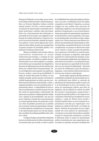 CADERNOCRH,Salvador,v.21,n.52,p.9-12,Jan./Abr.2008
11
Adrian Gurza Lavalle, Cicero Araujo
Buarque de Hollanda, no seu artigo, que as verten-
tes do debate intelectual sobre a representação po-
lítica na Primeira República tenham recebido
atenção mínima. No texto, a autora examina as
concepções de representação sustentadas por li-
berais, positivistas e realistas, todos eles insatis-
feitos com o funcionamento das instituições re-
presentativas de seu tempo, mas engajados na ela-
boração de modelos alternativos. Longe de se tra-
tar de um escarcéu ilustrado e afastado de impera-
tivos práticos, o texto mostra algumas das conse-
qüências desse debate quando seus protagonistas
ocuparam posições de autoridade pública e im-
plantaram mudanças institucionais.
Mesmo nos debates mais recentes sobre as
características fundamentais do arranjo
institucional pós-transição, a avaliação de suas
supostas mazelas, concebidas no registro da para-
lisia decisória ou em outros registros, e as propos-
tas de reforma que acompanham tais diagnósticos
decorremdeelaboraçõesquenãotêminterlocução
direta com o debate teórico da representação. An-
tes,sãodiagnósticospreocupadoscomaquiloque,
há anos, recebeu o nome de governabilidade. O
artigo de Andréa Marcondes de Freitas é a esse
respeitoexemplar,quandoexaminaumfenômeno
aludido freqüentemente na mídia e que tem rece-
bido atenção da literatura especializada, a saber, a
migração partidária ou troca de partidos pelos re-
presentantes eleitos. A originalidade do texto re-
side em problematizar a questão do ponto de vista
das teorias da representação, evidenciando não
apenasqueasposiçõesnodebateguardamrelação
com a agenda da governabilidade, mas que são
pouco explícitas a respeito dos seus pressupostos
no campo daquelas teorias.Emparticular,ascríti-
cas à troca de partidos assumem que os partidos
sãoosveículoscorretosdarepresentação;entretan-
to,hádiscrepânciasconsideráveisno campoteóri-
co da representação quanto aos vínculos adequa-
doseaosefeitosdamediaçãopartidáriaentreoelei-
tor e o eleito.
O artigo de Kathryn Hochstetler e Elisabeth
Jaytrazumdeslocamentodoolhar,atentandopara
as conexões entre, por um lado, as crises e a perda
decredibilidadedasinstituiçõespolíticastradicio-
nais e, por outro, a mobilização social. Em análise
comparativa entre Brasil e Argentina, as autoras
indagam em que medida esses processos de
mobilização significam uma desautorização dos
partidos e do parlamento, e um eventual desloca-
mento para opções de representação supostamen-
temaispróximasemenosengessadas,comoaque-
lasencarnadaspelosmovimentossociaiseorgani-
zaçõescivis.Otextomostraqueessesúltimosocu-
pamlacunasdeixadaspelarepresentaçãonosiste-
madepartidos,masgeralmentefazem-nodemodo
complementar, ora porque no Brasil esses atores
nunca visaram a ocupar a posição dos partidos,
mas a aprimorar e diversificar os canais de repre-
sentação, ora porque, na Argentina, onde aquele
propósito foi conjunturalmente almejado, os par-
tidosrecompuseramrapidamentesuasrelaçõescom
parte desses movimentos, e as instituições de go-
verno recuperaram sua capacidade de tomar deci-
sões com um mínimo de legitimidade – deixando
aos atores da mobilização a porta das alianças e
barganhas,eumaestruturainstitucionalmaissen-
sível aos seus reclamos e participação.
Ostrêsartigosseguintesabordampráticase
modalidades emergentes de representação que es-
tão contribuindo para definir os contornos da
pluralizaçãodarepresentaçãopolíticanopaís,isto
é, da diversificação do locus, das funções e dos
atores da representação política para além do
legislativo, das faculdades de controle da chefia
do executivo e da proposição e sanção de leis, e
do papel dos partidos políticos. Em artigo de teor
comparativo informado por resultados de surveys
originais, o artigo de Adrián Gurza Lavalle e
Graziela Castello enfoca as novas funções de re-
presentação exercidas por organizações civis
sediadas na cidade de São Paulo e na Cidade do
México. Partindo do pressuposto de que a legiti-
midade das novas práticas de representação é
crucial para as inovações democráticas ensejadas
no país no contexto pós-constituinte, os autores
se debruçam sobre as noções de representação
política sustentadas por essas organizações que,
em ambos os contextos, assumem a mediação dos
 