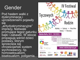 Gender
 Pod hasłem walki z
dyskryminacją i
uprzedzeniami pojawiły
się
„antydyskryminacyjne”
imprezy, festiwale
promujące tegoż gatunku
bajki i zabawki. W istocie
propagują wśród dzieci
postawy, którym
sprzeciwia się
chrześcijański system
wychowawczy, np.
homoseksualizm,
biseksualizm, poligamia.
 