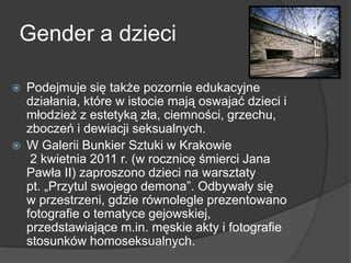 Gender a dzieci
 Podejmuje się także pozornie edukacyjne
działania, które w istocie mają oswajać dzieci i
młodzież z estetyką zła, ciemności, grzechu,
zboczeń i dewiacji seksualnych.
 W Galerii Bunkier Sztuki w Krakowie
2 kwietnia 2011 r. (w rocznicę śmierci Jana
Pawła II) zaproszono dzieci na warsztaty
pt. „Przytul swojego demona”. Odbywały się
w przestrzeni, gdzie równolegle prezentowano
fotografie o tematyce gejowskiej,
przedstawiające m.in. męskie akty i fotografie
stosunków homoseksualnych.
 