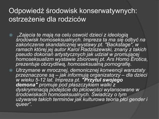 Odpowiedź środowisk konserwatywnych:
ostrzeżenie dla rodziców
 „Zajęcia te mają na celu oswoić dzieci z ideologią
środowisk homoseksualnych. Impreza ta ma się odbyć na
zakończenie skandalicznej wystawy pt. "Backstage", w
ramach której jej autor Karol Radziszewski, znany z takich
pseudo dokonań artystycznych jak udział w promującej
homoseksualizm wystawie zbiorowej pt. Ars Homo Erotica,
prezentuje obrzydliwą, homoseksualną pornografię.
 Utrzymane w mrocznej, demonicznej konwencji warsztaty
przeznaczone są – jak informują organizatorzy – dla dzieci
w wieku 5-12 lat. Impreza pt. "Przytul swojego
demona" promuje pod płaszczykiem walki z
dyskryminacją podejście do płciowości wylansowane w
środowiskach homoseksualnych. Świadczy o tym
używanie takich terminów jak kulturowa teoria płci gender i
queer”.
 