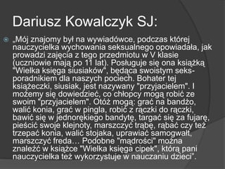 Dariusz Kowalczyk SJ:
 „Mój znajomy był na wywiadówce, podczas której
nauczycielka wychowania seksualnego opowiadała, jak
prowadzi zajęcia z tego przedmiotu w V klasie
(uczniowie mają po 11 lat). Posługuje się ona książką
"Wielka księga siusiaków", będąca swoistym seks-
poradnikiem dla naszych pociech. Bohater tej
książeczki, siusiak, jest nazywany "przyjacielem". I
możemy się dowiedzieć, co chłopcy mogą robić ze
swoim "przyjacielem". Otóż mogą: grać na bandżo,
walić konia, grać w pingla, robić z rączki do rączki,
bawić się w jednorękiego bandytę, targać się za fujarę,
pieścić swoje klejnoty, marszczyć trąbę, rąbać czy też
trzepać konia, walić stojaka, uprawiać samogwałt,
marszczyć freda… Podobne "mądrości" można
znaleźć w książce "Wielka księga cipek", którą pani
nauczycielka też wykorzystuje w nauczaniu dzieci”.
 