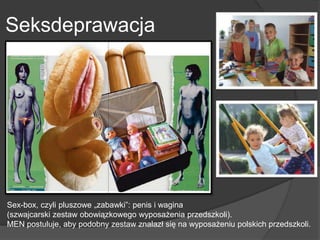 Seksdeprawacja
Sex-box, czyli pluszowe „zabawki”: penis i wagina
(szwajcarski zestaw obowiązkowego wyposażenia przedszkoli).
MEN postuluje, aby podobny zestaw znalazł się na wyposażeniu polskich przedszkoli.
 