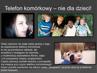 Telefon komórkowy – nie dla dzieci!
Wielu rodziców nie zdaje sobie sprawy z tego,
że współczesne telefony komórkowe
to nie są prymitywne zabawki, ale
smartfony z dostępem do internetu,
z możliwością wyświetlania filmów, zdjęć
i ich przesyłania między urządzeniami.
Często pierwszy kontakt dziecka z pornografią
ma miejsce przy użyciu telefonu komórkowego!
Dzieci potrafią wymieniać się plikami wideo, obrazkami i sprytnie ukryć je w telefonie
przed rodzicem.
 