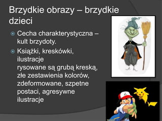 Brzydkie obrazy – brzydkie
dzieci
 Cecha charakterystyczna –
kult brzydoty.
 Książki, kreskówki,
ilustracje
rysowane są grubą kreską,
złe zestawienia kolorów,
zdeformowane, szpetne
postaci, agresywne
ilustracje
 