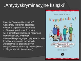 „Antydyskryminacyjne książki”
Książka „To wszystko rodzina!”
Aleksandry Maxeiner dostarcza
młodemu czytelnikowi informacji
o różnorodnych formach rodziny,
np. o samotnych rodzicach, rodzinach
jednopłciowych, rodzinach
patchworkowych (grupa żyjąca na sposób
trybalny, w systemie rozmaitych,
wielokrotnie się przenikających
związków seksualno – egzystencjalnych
o różnym stopniu formalności)
 
