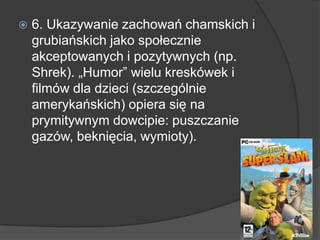  6. Ukazywanie zachowań chamskich i
grubiańskich jako społecznie
akceptowanych i pozytywnych (np.
Shrek). „Humor” wielu kreskówek i
filmów dla dzieci (szczególnie
amerykańskich) opiera się na
prymitywnym dowcipie: puszczanie
gazów, beknięcia, wymioty).
 