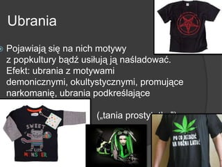 Ubrania
 Pojawiają się na nich motywy
z popkultury bądź usiłują ją naśladować.
Efekt: ubrania z motywami
demonicznymi, okultystycznymi, promujące
narkomanię, ubrania podkreślające
seksualność
(„tania prostytutka”)
 