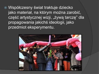  Współczesny świat traktuje dziecko
jako materiał, na którym można zarobić,
część artystycznej wizji, „żywą tarczę” dla
propagowania jakichś ideologii, jako
przedmiot eksperymentu.
 