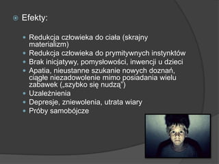  Efekty:
 Redukcja człowieka do ciała (skrajny
materializm)
 Redukcja człowieka do prymitywnych instynktów
 Brak inicjatywy, pomysłowości, inwencji u dzieci
 Apatia, nieustanne szukanie nowych doznań,
ciągłe niezadowolenie mimo posiadania wielu
zabawek („szybko się nudzą”)
 Uzależnienia
 Depresje, zniewolenia, utrata wiary
 Próby samobójcze
 