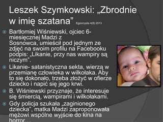 Leszek Szymkowski: „Zbrodnie
w imię szatana” Egzorcysta 4(8) 2013
 Bartłomiej Wiśniewski, ojciec 6-
miesięcznej Madzi z
Sosnowca, umieścił pod jednym ze
zdjęć na swoim profilu na Facebooku
podpis: „Likanie, przy nas wampiry są
niczym”.
 Likanie- satanistyczna sekta, wierzą w
przemianę człowieka w wilkołaka. Aby
to się dokonało, trzeba złożyć w ofierze
dziecko i napić się jego krwi.
 B. Wiśniewski przyznaje, że interesuje
się śmiercią, wampirami i wilkołakami.
 Gdy policja szukała „zaginionego
dziecka”, matka Madzi zaproponowała
mężowi wspólne wyjście do kina na
 