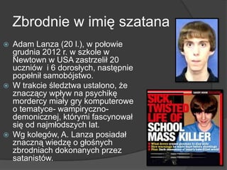 Zbrodnie w imię szatana
 Adam Lanza (20 l.), w połowie
grudnia 2012 r. w szkole w
Newtown w USA zastrzelił 20
uczniów i 6 dorosłych, następnie
popełnił samobójstwo.
 W trakcie śledztwa ustalono, że
znaczący wpływ na psychikę
mordercy miały gry komputerowe
o tematyce- wampiryczno-
demonicznej, którymi fascynował
się od najmłodszych lat.
 Wg kolegów, A. Lanza posiadał
znaczną wiedzę o głośnych
zbrodniach dokonanych przez
satanistów.
 