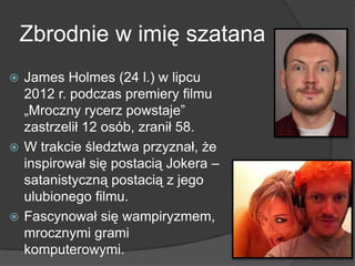 Zbrodnie w imię szatana
 James Holmes (24 l.) w lipcu
2012 r. podczas premiery filmu
„Mroczny rycerz powstaje”
zastrzelił 12 osób, zranił 58.
 W trakcie śledztwa przyznał, że
inspirował się postacią Jokera –
satanistyczną postacią z jego
ulubionego filmu.
 Fascynował się wampiryzmem,
mrocznymi grami
komputerowymi.
 