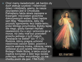  Choć mamy świadomość, jak bardzo zły
duch atakuje czystość i niewinność
dzieci i młodzieży, wiemy, że nasze
zwycięstwo jest w Chrystusie.
Pamiętamy także słowa zapisane w
Ewangelii: mścicielem grzechów
dokonywanych wobec dzieci będzie
sam Bóg: "Niepodobna, żeby nie
przyszły zgorszenia; lecz biada temu,
przez którego przychodzą. Byłoby lepiej
dla niego, gdyby kamień młyński
zawieszono mu u szyi i wrzucono go w
morze, niż żeby miał być powodem
grzechu jednego z tych małych.
Uważajcie na siebie!" (Łk 17,1-2).
Rodzice, którzy pragną uchronić
niewinność swoich dzieci, powinni z
jeszcze większą troską, miłością i wiarą
oddawać je pod opiekę Miłosierdzia
Bożego i Matki Bożej, a także uczyć je
mądrze korzystać z dóbr tego świata,
polecając unikać wszystkiego, co ma
choćby pozór zła (por. 1Tes 5,22).
 