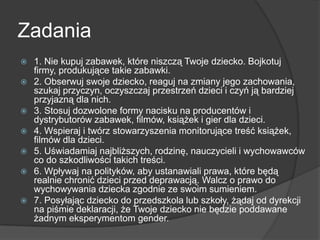 Zadania
 1. Nie kupuj zabawek, które niszczą Twoje dziecko. Bojkotuj
firmy, produkujące takie zabawki.
 2. Obserwuj swoje dziecko, reaguj na zmiany jego zachowania,
szukaj przyczyn, oczyszczaj przestrzeń dzieci i czyń ją bardziej
przyjazną dla nich.
 3. Stosuj dozwolone formy nacisku na producentów i
dystrybutorów zabawek, filmów, książek i gier dla dzieci.
 4. Wspieraj i twórz stowarzyszenia monitorujące treść książek,
filmów dla dzieci.
 5. Uświadamiaj najbliższych, rodzinę, nauczycieli i wychowawców
co do szkodliwości takich treści.
 6. Wpływaj na polityków, aby ustanawiali prawa, które będą
realnie chronić dzieci przed deprawacją. Walcz o prawo do
wychowywania dziecka zgodnie ze swoim sumieniem.
 7. Posyłając dziecko do przedszkola lub szkoły, żądaj od dyrekcji
na piśmie deklaracji, że Twoje dziecko nie będzie poddawane
żadnym eksperymentom gender.
 