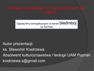 „Unikajcie wszystkiego, co ma choćby pozór zła”
(1Tes 5)
Autor prezentacji:
ks. Sławomir Kostrzewa
Absolwent kulturoznawstwa i teologii UAM Poznań
kostrzewa.s@gmail.com
Oglądaj filmy ewangelizacyjne na kanale bledmboj
na YouTube.
 