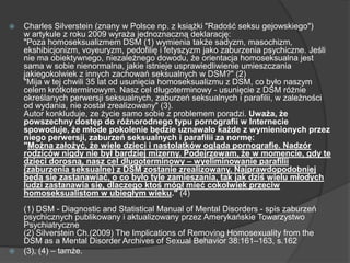  Charles Silverstein (znany w Polsce np. z książki "Radość seksu gejowskiego")
w artykule z roku 2009 wyraża jednoznaczną deklarację:
"Poza homoseksualizmem DSM (1) wymienia także sadyzm, masochizm,
ekshibicjonizm, voyeuryzm, pedofilię i fetyszyzm jako zaburzenia psychiczne. Jeśli
nie ma obiektywnego, niezależnego dowodu, że orientacja homoseksualna jest
sama w sobie nienormalna, jakie istnieje usprawiedliwienie umieszczania
jakiegokolwiek z innych zachowań seksualnych w DSM?" (2)
"Mija w tej chwili 35 lat od usunięcia homoseksualizmu z DSM, co było naszym
celem krótkoterminowym. Nasz cel długoterminowy - usunięcie z DSM różnie
określanych perwersji seksualnych, zaburzeń seksualnych i parafilii, w zależności
od wydania, nie został zrealizowany" (3).
Autor konkluduje, ze życie samo sobie z problemem poradzi. Uważa, że
powszechny dostęp do różnorodnego typu pornografii w Internecie
spowoduje, że młode pokolenie będzie uznawało każde z wymienionych przez
niego perwersji, zaburzeń seksualnych i parafilii za normę:
"Można założyć, że wiele dzieci i nastolatków ogląda pornografię. Nadzór
rodziców nigdy nie był bardziej mizerny. Podejrzewam, że w momencie, gdy te
dzieci dorosną, nasz cel długoterminowy – wyeliminowanie parafilii
(zaburzenia seksualne) z DSM zostanie zrealizowany. Najprawdopodobniej
będą się zastanawiać, o co było tyle zamieszania, tak jak dziś wielu młodych
ludzi zastanawia się, dlaczego ktoś mógł mieć cokolwiek przeciw
homoseksualistom w ubiegłym wieku." (4)
(1) DSM - Diagnostic and Statistical Manual of Mental Disorders - spis zaburzeń
psychicznych publikowany i aktualizowany przez Amerykańskie Towarzystwo
Psychiatryczne
(2) Silverstein Ch.(2009) The Implications of Removing Homosexuality from the
DSM as a Mental Disorder Archives of Sexual Behavior 38:161–163, s.162
 (3), (4) – tamże.
 