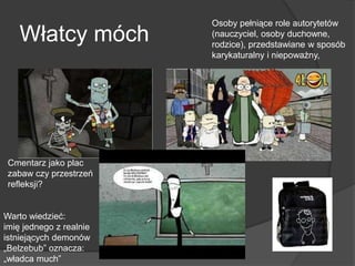 Włatcy móch
Warto wiedzieć:
imię jednego z realnie
istniejących demonów
„Belzebub” oznacza:
„władca much”
Cmentarz jako plac
zabaw czy przestrzeń
refleksji?
Osoby pełniące role autorytetów
(nauczyciel, osoby duchowne,
rodzice), przedstawiane w sposób
karykaturalny i niepoważny,
 