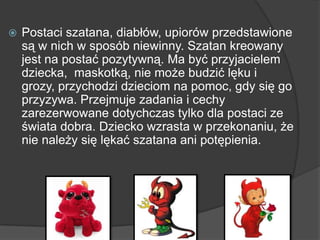  Postaci szatana, diabłów, upiorów przedstawione
są w nich w sposób niewinny. Szatan kreowany
jest na postać pozytywną. Ma być przyjacielem
dziecka, maskotką, nie może budzić lęku i
grozy, przychodzi dzieciom na pomoc, gdy się go
przyzywa. Przejmuje zadania i cechy
zarezerwowane dotychczas tylko dla postaci ze
świata dobra. Dziecko wzrasta w przekonaniu, że
nie należy się lękać szatana ani potępienia.
 