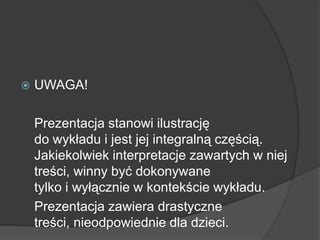  UWAGA!
Prezentacja stanowi ilustrację
do wykładu i jest jej integralną częścią.
Jakiekolwiek interpretacje zawartych w niej
treści, winny być dokonywane
tylko i wyłącznie w kontekście wykładu.
Prezentacja zawiera drastyczne
treści, nieodpowiednie dla dzieci.
 