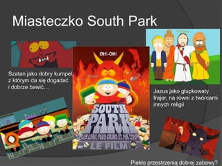 Miasteczko South Park
Szatan jako dobry kumpel,
z którym da się dogadać
i dobrze bawić…
Jezus jako głupkowaty
frajer, na równi z twórcami
innych religii
Piekło przestrzenią dobrej zabawy?
 