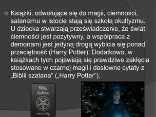  Książki, odwołujące się do magii, ciemności,
satanizmu w istocie stają się szkołą okultyzmu.
U dziecka stwarzają przeświadczenie, że świat
ciemności jest pozytywny, a współpraca z
demonami jest jedyną drogą wybicia się ponad
przeciętność (Harry Potter). Dodatkowo, w
książkach tych pojawiają się prawdziwe zaklęcia
stosowane w czarnej magii i dosłowne cytaty z
„Biblii szatana” („Harry Potter”).
 