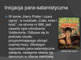 Inicjacja para-satanistyczna
 W tomie „Harry Potter i czara
ognia”, w rozdziale „Ciało, krew i
kość”, na stronie nr 666, jest
zawarty opis odrodzenia
Voldemorta. Odbywa się to
podczas rytuału
przypominającego obrzęd
czarnej mszy. Glizdogon
wypowiada para-satanistyczne
zaklęcia, następnie składa się
demonom w ofierze niemowlę.
Lektura dla dzieci?
 