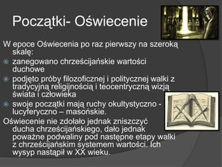 Początki- Oświecenie
W epoce Oświecenia po raz pierwszy na szeroką
skalę:
 zanegowano chrześcijańskie wartości
duchowe
 podjęto próby filozoficznej i politycznej walki z
tradycyjną religijnością i teocentryczną wizją
świata i człowieka
 swoje początki mają ruchy okultystyczno -
lucyferyczno – masońskie.
Oświecenie nie zdołało jednak zniszczyć
ducha chrześcijańskiego, dało jednak
poważne podwaliny pod następne etapy walki
z chrześcijańskim systemem wartości. Ich
wysyp nastąpił w XX wieku.
 