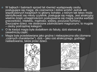  W bajkach i baśniach sprzed lat również występowały osoby
posługujące się magią: złe czarownice i dobre wróżki! Jednak we
współczesnych książkach to główny bohater, z którym tak łatwo może
identyfikować się młody czytelnik, posługuje się magią. Jest atrakcyjny
właśnie dzięki umiejętnościom posługiwania się magią (zanika wartość
pracowitości, intelektu, mądrości, wiedzy, poczucia humoru).
Zwyczajne dzieci, nie obdarzone zdolnościami magicznymi, to mugole
– osoby podrzędnej kategorii.
 O ile kiedyś magia była dodatkiem do fabuły, dziś stanowi jej
zasadniczą część.
 Magia była przedstawiana jako groźna i niebezpieczna siła (domena
„czarnych charakterów”), dziś – jako coś atrakcyjnego, godnego
naśladowania, także przez dzieci.
 