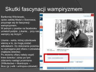 Skutki fascynacji wampiryzmem
Bartłomiej Wiśniewski,
ojciec zabitej Madzi z Sosnowca,
przyznaje się do fascynacji
wampiryzmem.
W jednym z postów na facebooku
umieścił podpis: „Likanie… przy nas
wampiry są niczym.”
Likanie - sekta, której członkowie
wierzą w to, że mogą zostać
wilkołakami. Do dokonania przemia-
ny wymagana jest ofiara z człowieka,
(najlepiej dziecka).
Po złożeniu ofiary należy wypić
krew dziecka i zaraz po tym
zdarzeniu nastąpi przemiana.
(Wilkołactwo = likantropia –
likos (gr.)-wilk i antropos-człowiek)
 
