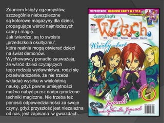 Zdaniem księży egzorcystów,
szczególnie niebezpieczne
są kolorowe magazyny dla dzieci,
propagujące wśród najmłodszych
czary i magię.
Jak twierdzą, są to swoiste
„przedszkola okultyzmu”,
które realnie mogą otwierać dzieci
na świat demonów.
Wychowawcy ponadto zauważają,
że wśród dzieci czytających
tego rodzaju wydawnictwa, rodzi się
przeświadczenie, że nie trzeba
wkładać wysiłku w wieloletnią
naukę, gdyż pewne umiejętności
można nabyć przez nadprzyrodzone
techniki magiczne. Nie trzeba też
ponosić odpowiedzialności za swoje
czyny, gdyż przyszłość jest niezależna
od nas, jest zapisana w gwiazdach.
 